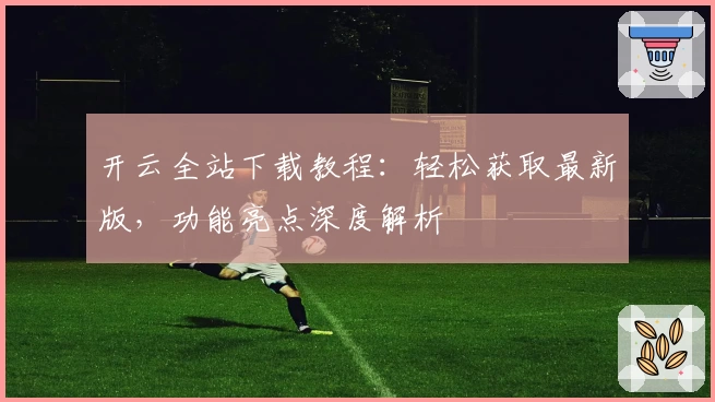 开云全站下载教程:轻松获取最新版,功能亮点深度解析