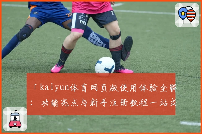 「kaiyun体育网页版使用体验全解：功能亮点与新手注册教程一站式指南」