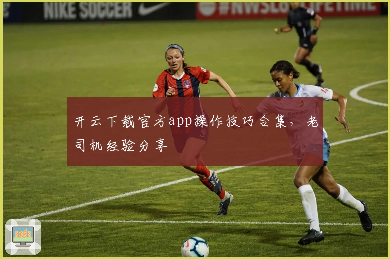 开云下载官方app操作技巧合集,老司机经验分享