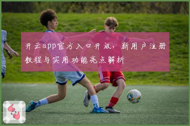 开云app官方入口开放，新用户注册教程与实用功能亮点解析