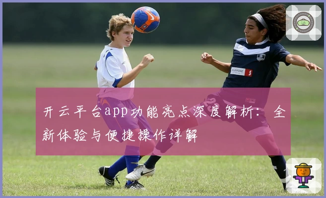 开云平台app功能亮点深度解析：全新体验与便捷操作详解